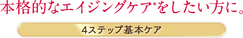 本格的なエイジングケア*をしたい方に。4ステップ基本ケア