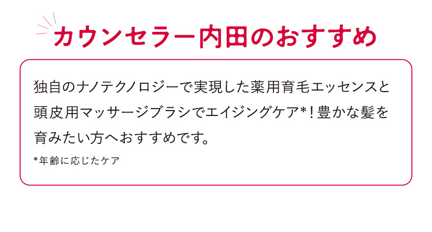 【カウンセラー内田のおすすめ】独自のナノテクノロジーで実現した薬用育毛エッセンスと頭皮用マッサージブラシでエイジングケア*！豊かな髪を育みたい方へおすすめです。*年齢に応じたケア