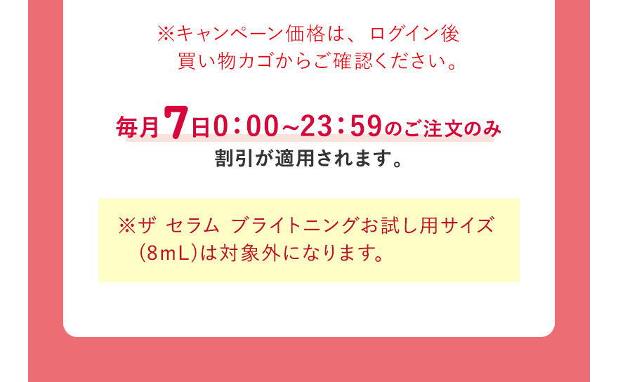 ※キャンペーン価格は、ログイン後買い物カゴからご確認ください。毎月7日0:00~23:59のご注文のみ割引が適用されます。 ※ザ セラム ブライトニングお試し用サイズ (8mL)は対象外になります。