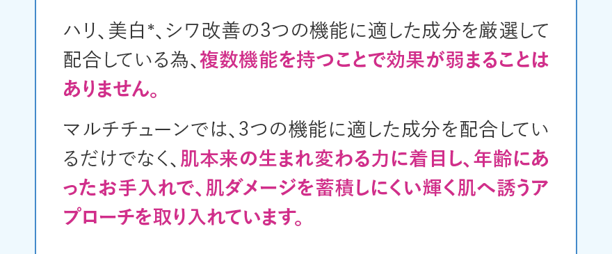 ハリ、美白＊、シワ改善の3つの機能に適した成分を厳選して配合している為、複数機能を持つことで効果が弱まることはありません。マルチチューンでは、3つの機能に適した成分を配合しているだけでなく、肌本来の生まれ変わる力に着目し、年齢にあったお手入れで、肌ダメージを蓄積しにくい輝く肌へ誘うアプローチを取り入れています。