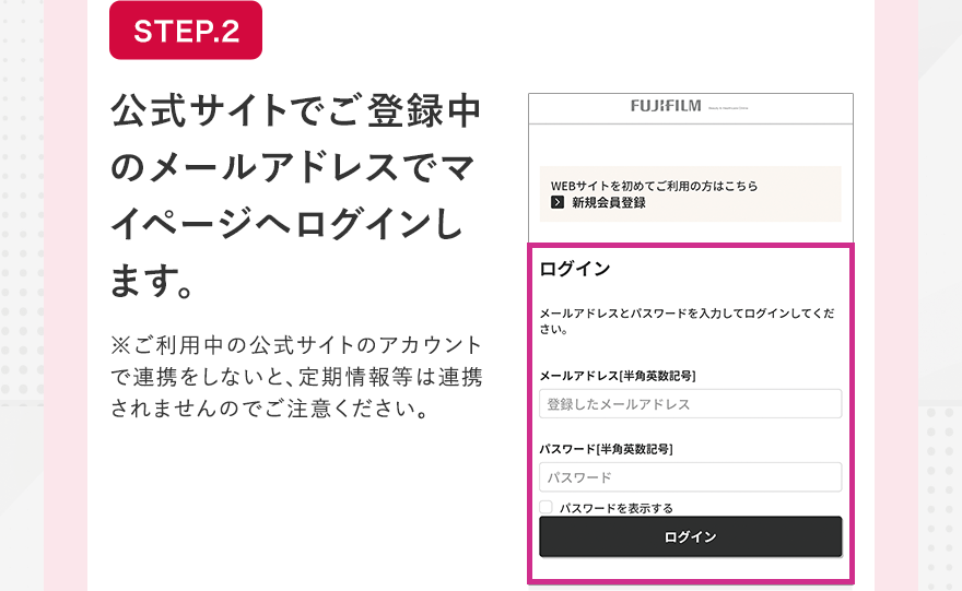 STEP.2 公式サイトでご登録中のメールアドレスでマイページへログインします。※ご利用中の公式サイトのアカウントで連携をしないと、定期情報等は連携されませんのでご注意ください。