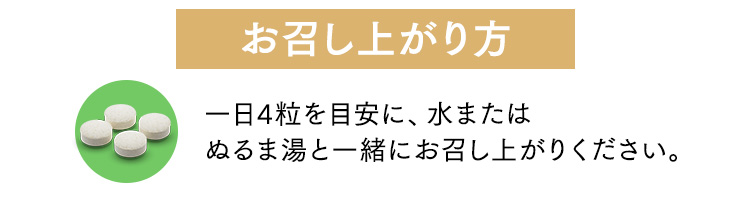 お召し上がり方 一日4粒を目安に、水またはぬるま湯と一緒にお召し上がりください。