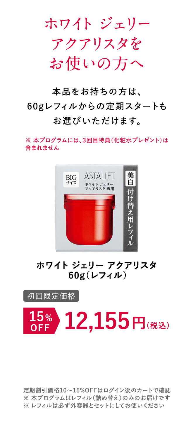 ホワイト ジェリー アクアリスタをお使いの方へ 本品をお持ちの方は、60gレフィルからの定期スタートもお選びいただけます。 [初回限定価格]ホワイト ジェリー アクアリスタ 15%OFF 12,155円（税込） 定期割引価格10~15%OFFはログイン後のカートで確認 ※本プログラムはレフィル（詰め替え）のみのお届けです。 ※レフィルは必ず外容器とセットにしてお使いください。