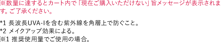 ※数量に達するとカート内で「現在ご購入いただけない」旨メッセージが表示されます。ご了承ください。 *1 長波長UVA-Iを含む紫外線を角層上で防ぐこと。 *2 メイクアップ効果による。 ※1 推奨使用量でご使用の場合。