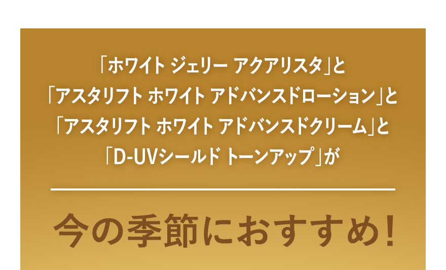 「ホワイト ジェリー アクアリスタ」と「アスタリフト ホワイト アドバンスドローション」と「アスタリフト ホワイト アドバンスドクリーム」と「D-UVシールド トーンアップ」が今の季節におすすめ！