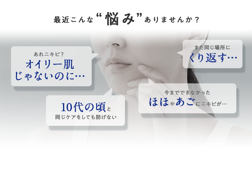 最近こんな悩みありませんか？「あれニキビ？オイリー肌じゃないのに…」「また同じ場所にくり返す…」「10代の頃と同じケアをしても防げない」「今までできなかったほほやあごにニキビが…」