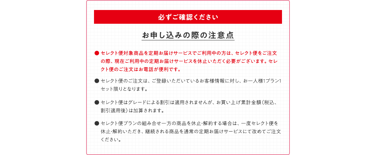 必ずご確認ください お申し込みの際の注意点 ● セレクト便対象商品を定期お届けサービスでご利用中の方は、セレクト便をご注文の際、現在ご利用中の定期お届けサービスを休止いただく必要がございます。セレクト便のご注文はお電話が便利です。● セレクト便のご注文は、ご登録いただいているお客様情報に対し、お一人様1プラン1セット限りとなります。● セレクト便はグレードによる割引は適用されませんが、お買い上げ累計金額（税込、割引適用後）は加算されます。● セレクト便プランの組み合せ一方の商品を休止・解約する場合は、一度セレクト便を休止・解約いただき、継続される商品を通常の定期お届けサービスにて改めてご注文ください。
