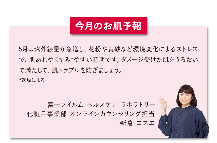 【今月のお肌予報】5月は紫外線量が急増し、花粉や黄砂など環境変化によるストレスで、肌あれやくすみ*やすい時期です。ダメージ受けた肌をうるおいで満たして、肌トラブルを防ぎましょう。*乾燥による 富士フイルム ヘルスケア ラボラトリー オンラインカウンセリング担当 新倉