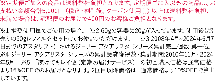 ※定期便ご加入の商品は送料弊社負担となります。定期便ご加入以外の商品は、お支払い金額合計5,000円（税込・割引後、クーポン使用前）以上は送料弊社負担、未満の場合は、宅配便のお届けで400円のお客様ご負担となります。 ※1 推奨使用量でご使用の場合。 ※2 60gの容器に20gが入っています。使用後は別売りの60gレフィルをセットしてお使いいただけます。 ※3 2008年4月~2024年6月7日までのアスタリフトにおけるジェリー アクアリスタ シリーズ累計売上個数 第一位。 ※4 ジェリー アクアリスタ シリーズの累計受賞獲得数・集計期間:2010年11月~2024年5月　※5 「続けてキレイ便（定期お届けサービス）」の初回購入価格は通常価格より15%OFFでのお届けとなります。2回目以降価格は、通常価格より10%OFFで算出しています。