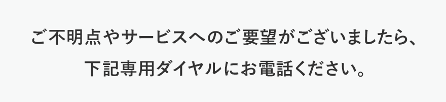 ご不明点やサービスへのご要望がございましたら、下記専用ダイヤルにお電話ください。