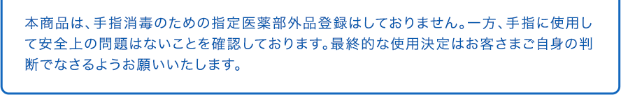 本商品は、手指消毒のための指定医薬部外品登録はしておりません。一方、手指に使用して安全上の問題はないことを確認しております。最終的な使用決定はお客さまご自身の判断でなさるようお願いいたします。