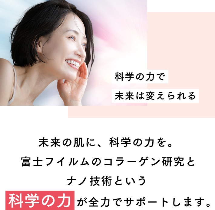 科学の力で未来は変えられる 富士フイルムのコラーゲン研究とナノ技術という《科学の力》が全力でサポートします。