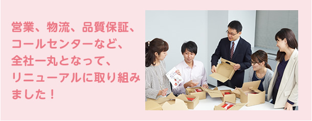営業、物流、品質保証、コールセンターなど、全社一丸となって、リニューアルに取り組みました！