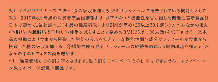 ※1 メタバリアシリーズで唯一、脂の吸収を抑える ※2 サラシノールで報告されている機能性として※3　2019年8月時点の消費者庁届出情報より。以下の4つの機能性を届け出した機能性表示食品は日本で初めて。当社調べ。①本品の継続摂取によりBMIが高め（25以上30未満）の方のおなかの脂肪（体脂肪・内臓脂肪皮下脂肪）・体重を減らすことで高めのBMI（25以上30未満）を低下させる　②本品の摂取により食事から摂取した脂肪の吸収を抑える　③機能性関与成分サラシノールが食事から摂取した糖の吸収を抑える　④機能性関与成分サラシノールの継続摂取により腸内環境を整える（おなかの中のビフィズス菌を増やす）＊1　通常価格からの割引率となります。他の割引キャンペーンとの併用はできません。 キャンペーン対象は本ページ記載の商品です。