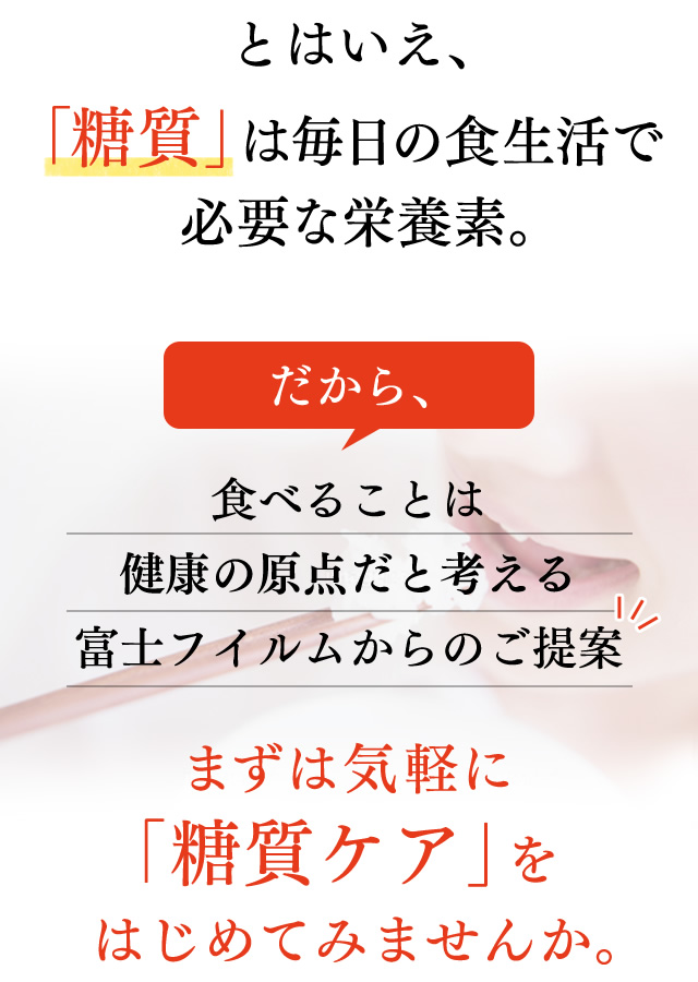 とはいえ、「糖質」は毎日の食生活で必要な栄養素。だから、食べることは健康の原点だと考える富士フイルムからのご提案。まずは気軽に「糖質ケア」をはじめてみませんか。