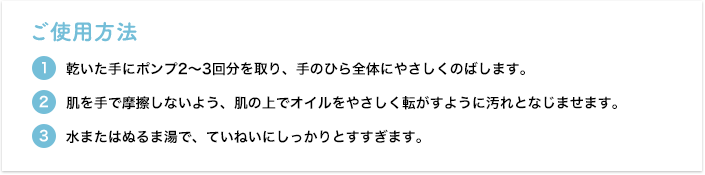 [ご使用方法] ①乾いた手にポンプ2～3回分を取り、手のひら全体にやさしくのばします。②肌を手で摩擦しないよう、肌の上でオイルをやさしく転がすように汚れとなじませます。③水またはぬるま湯で、ていねいにしっかりとすすぎます。