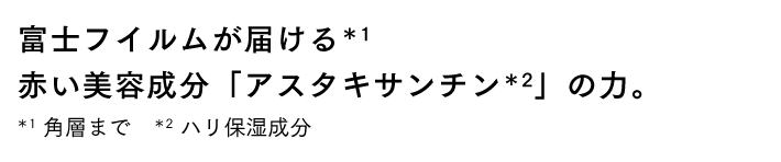 富士フイルムが届ける*1 赤い美容成分「アスタキサンチン*2」の力。 *1 角質まで *2 ハリ保湿成分