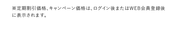 ※定期割引価格、キャンペーン価格はログイン後またはWEB会員登録後に表示されます。