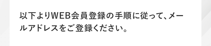 以下よりWEB会員登録の手順に従って、メールアドレスをご登録ください。