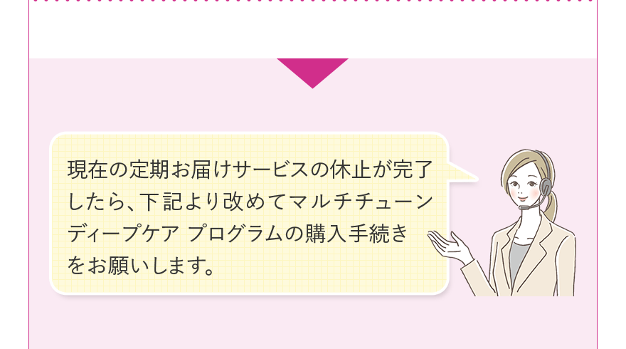 現在の定期お届けサービスの休止が完了したら、下記より改めてマルチチューン ディープケア プログラムの購入手続きをお願いします。