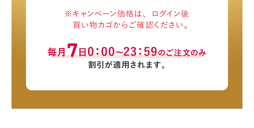 ※キャンペーン価格は、ログイン後買い物カゴからご確認ください。毎月7日0:00~23:59のご注文のみ割引が適用されます。