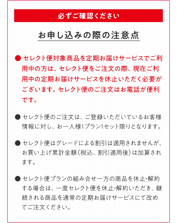 必ずご確認ください お申し込みの際の注意点 ● セレクト便対象商品を定期お届けサービスでご利用中の方は、セレクト便をご注文の際、現在ご利用中の定期お届けサービスを休止いただく必要がございます。セレクト便のご注文はお電話が便利です。● セレクト便のご注文は、ご登録いただいているお客様情報に対し、お一人様1プラン1セット限りとなります。● セレクト便はグレードによる割引は適用されませんが、お買い上げ累計金額（税込、割引適用後）は加算されます。● セレクト便プランの組み合せ一方の商品を休止・解約する場合は、一度セレクト便を休止・解約いただき、継続される商品を通常の定期お届けサービスにて改めてご注文ください。