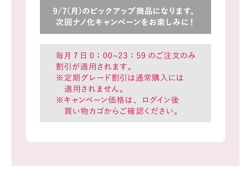 9/7(月)のピックアップ商品になります。次回ナノ化キャンペーンをお楽しみに！ 毎月7日0：00〜23：59のご注文のみ割引が適用されます。※定期グレード割引は通常購入には適用されません。※キャンペーン価格は、ログイン後買い物カゴからご確認ください。