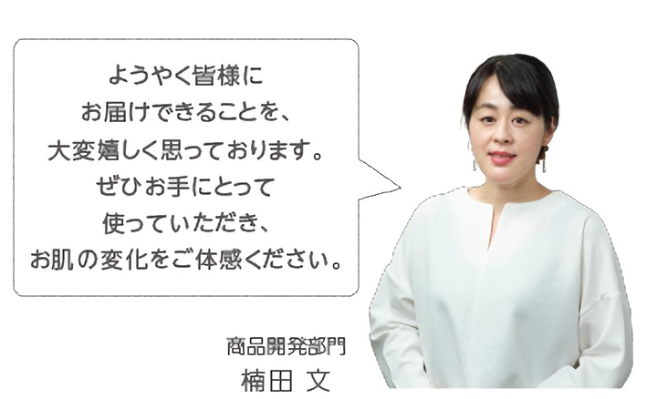 ようやく皆様にお届けできることを、大変嬉しく思っております。ぜひお手にとって使っていただき、お肌の変化をご体感ください。