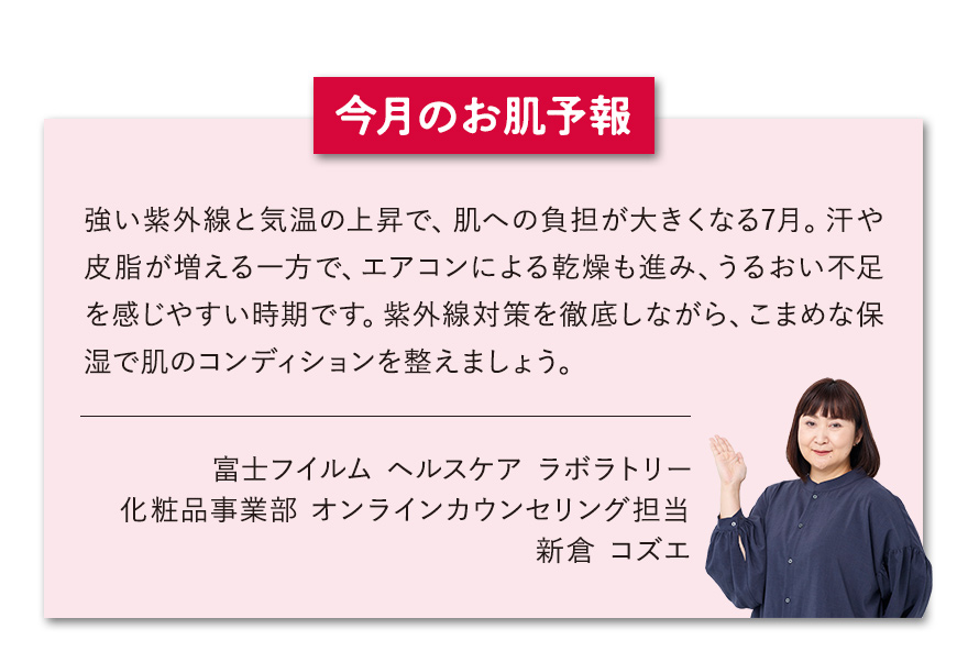 【今月のお肌予報】強い紫外線と気温の上昇で、肌への負担が大きくなる7月。汗や皮脂が増える一方で、エアコンによる乾燥も進み、うるおい不足を感じやすい時期です。紫外線対策を徹底しながら、こまめな保湿で肌のコンディションを整えましょう。 富士フイルム ヘルスケア ラボラトリー オンラインカウンセリング担当 新倉