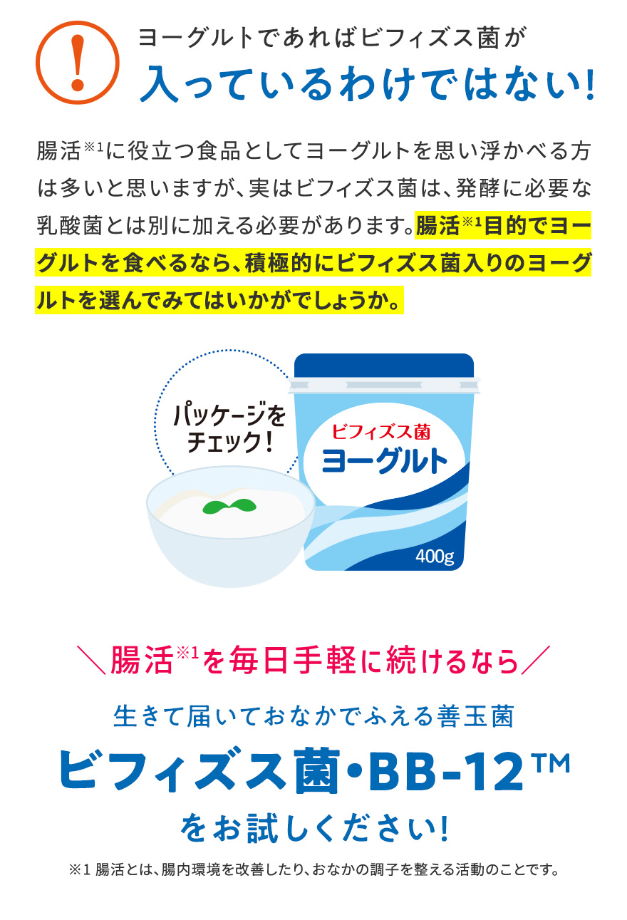 ヨーグルトであればビフィズス菌が入っているわけではない! 腸活※1に役立つ食品としてヨーグルトを思い浮かべる方は多いと思いますが、実はビフィズス菌は、発酵に必要な乳酸菌とは別に加える必要があります。腸活※1目的でヨーグルトを食べるなら、積極的にビフィズス菌入りのヨーグルトを選んでみてはいかがでしょうか。|\腸活※1を毎日手軽に続けられるなら/生きて届いておなかでふえる善玉菌ビフィズス菌・BB-12™をお試しください！※1 腸活とは、腸内環境を改善したり、おなかの調子を整える活動のことです。