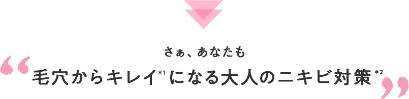 さぁ、あなたも 毛穴からキレイ＊1になる大人のニキビ対策＊2