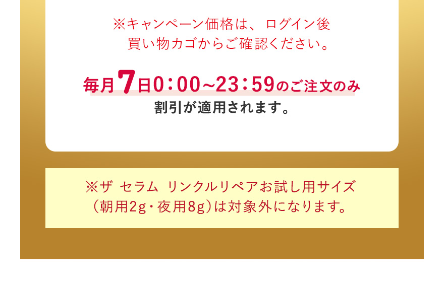 ※キャンペーン価格は、ログイン後買い物カゴからご確認ください。毎月7日0:00~23:59のご注文のみ割引が適用されます。※ザ セラム リンクルリペアお試し用サイズ（朝用2g・夜用8g）は対象外になります。