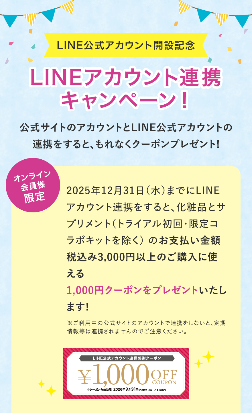 
							LINE公式アカウント開設記念
							LINEアカウント連携キャンペーン！
							公式サイトのアカウントとLINE公式アカウントの連携をすると、もれなくクーポンプレゼント!
							オンライン会員様限定
							2025年12月31日（水）までにLINEアカウント連携をすると、化粧品とサプリメント（トライアル初回・限定コラボキットを除く） のお支払い金額税込み3,000円以上のご購入に使える1,000円クーポンをプレゼントいたします!
							※ご利用中の公式サイトのアカウントで連携をしないと、定期情報等は連携されませんのでご注意ください。
							LINE公式アカウント連携感謝クーポン
							¥1,000 OFF COUPON
							●クーポン有効期限2026年3月31日（火）まで※お一人様1回限り
							