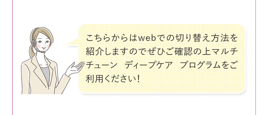 こちらからはwebでの切り替え方法を紹介しますのでぜひご確認の上マルチチューン ディープケア プログラムをご利用ください！