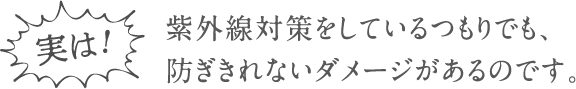 実は！紫外線対策をしているつもりでも、防ぎきれないダメージがあるのです。