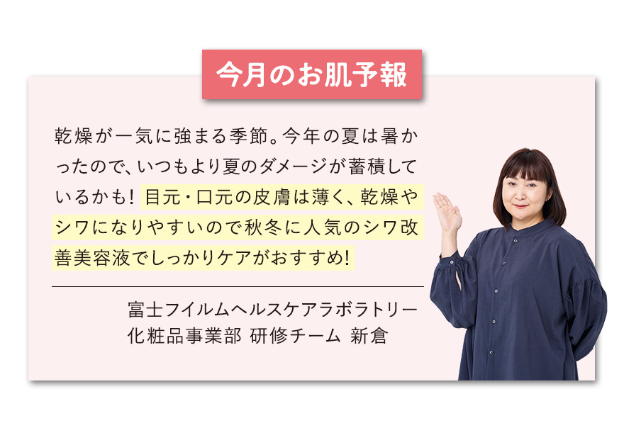 【今月のお肌予報】乾燥が一気に強まる季節。今年の夏は暑かったので、いつもより夏のダメージが蓄積しているかも！目元・口元の皮膚は薄く、乾燥やシワになりやすいので秋冬に人気のシワ改善美容液でしっかりケアがおすすめ！ 富士フイルムヘルスケアラボラトリー化粧品事業部 研修チーム 新倉
