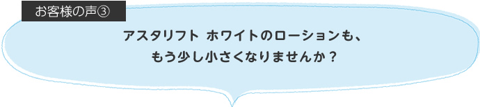 アスタリフト ホワイトのローションも、もう少し小さくなりませんか?