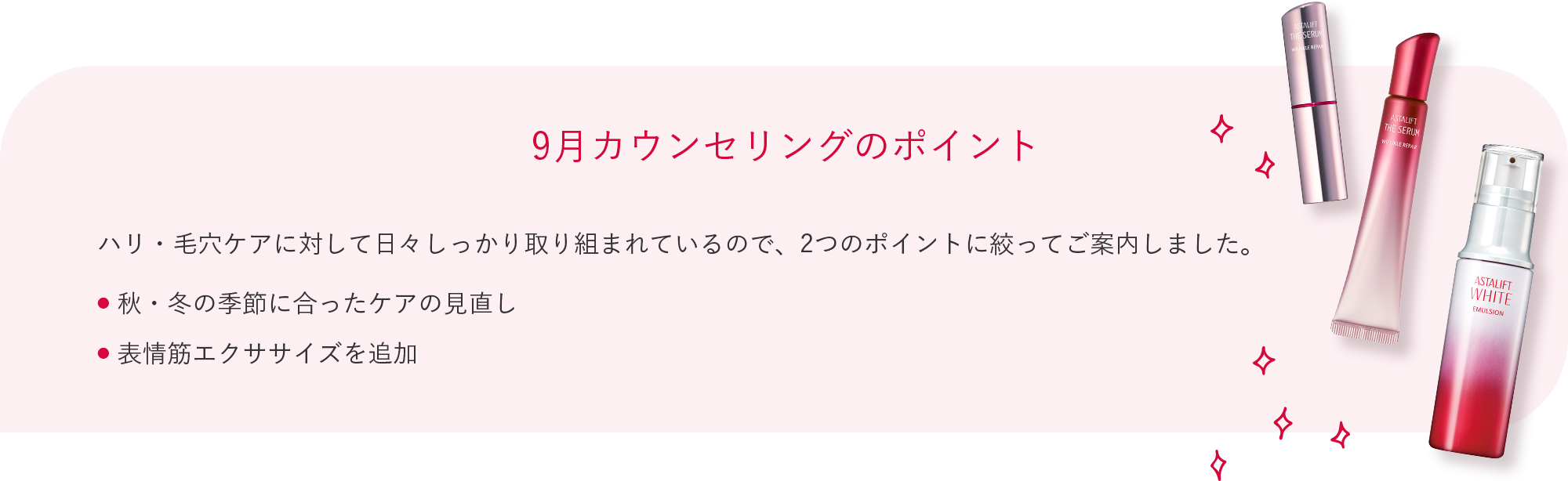9月カウンセリングのポイント ハリ・毛穴ケアに対して日々しっかり取り組まれているので、2つのポイントに絞ってご案内しました。 ● 秋・冬の季節に合ったケアの見直し ● 表情筋エクササイズを追加