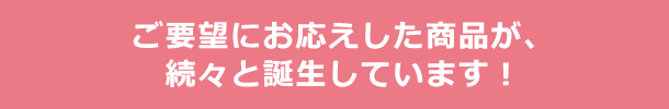 ご要望にお応えした商品が、続々と誕生しています！