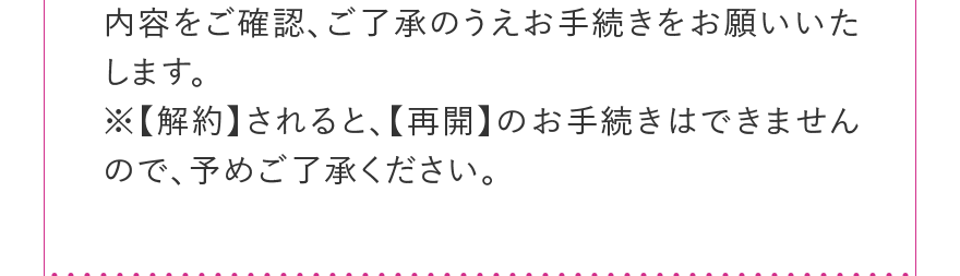 内容をご確認、ご了承のうえお手続きをお願いいたします。※【解約】されると、【再開】のお手続きはできませんので、予めご了承ください。