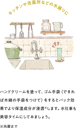 キッチンや洗面所などの水廻りに ハンドクリームを塗って、ゴム手袋(できれば木綿の手袋をつけて)をするとパック効果でより保湿成分が浸透※します。水仕事も美容タイムにしてみましょう。※角層まで