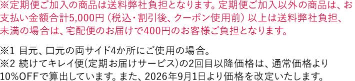 ※定期便ご加入の商品は送料弊社負担となります。定期便ご加入以外の商品は、お支払い金額合計5,000円（税込・割引後、クーポン使用前）以上は送料弊社負担、未満の場合は、宅配便のお届けで400円のお客様ご負担となります。 ＊目元、口元の両サイド4か所にご使用の場合。 ※「続けてキレイ便（定期お届けサービス）」の2回目以降価格は、通常価格より10%OFFで算出しています。