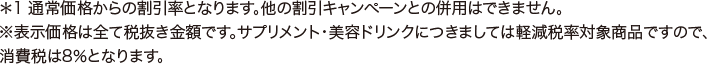 ※1 通常価格からの割引率となります。他の割引キャンペーンとの併用はできません。 ※表示価格は全て税抜き金額です。サプリメント・美容ドリンクにつきましては軽減税率対象商品ですので、消費税は8％となります。