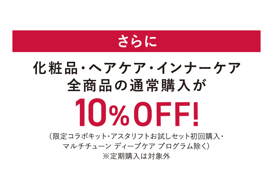 さらに化粧品・ヘアケア・インナーケア 全商品の通常購入が10%OFF！（限定コラボキット・アスタリフトお試しセット初回購入・ マルチチューン ディープケア プログラム除く）※定期購入は対象外