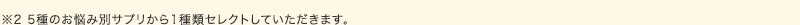 ※5種のお悩み別サプリから1種類セレクトしていただきます。