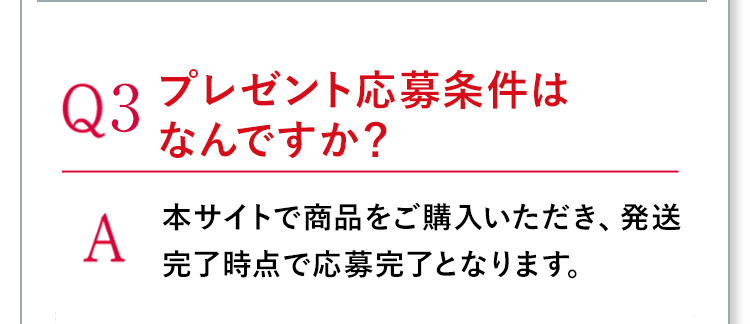 Q3プレゼント応募条件はなんですか？ A本サイトで商品をご購入いただき、発送完了時点で応募完了となります。