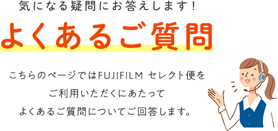 気になる疑問にお答えします！[よくあるご質問] こちらのページではFUJIFILMセレクト便をご利用いただくにあたってよくあるご質問についてご回答します。