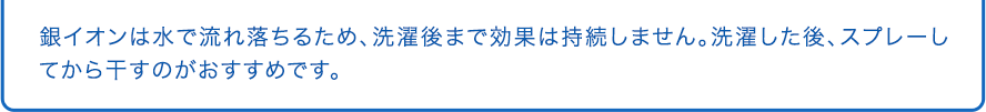銀イオンは水で流れ落ちるため、洗濯後まで効果は持続しません。洗濯した後、スプレーしてから干すのがおすすめです。