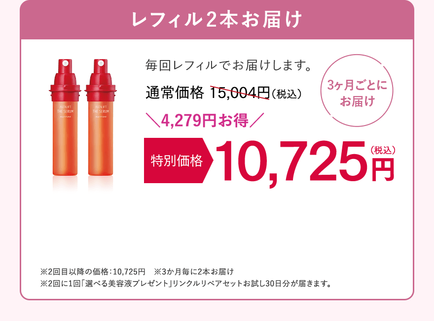 【3ヶ月ごとにお届け】レフィル2本お届け　毎回レフィルでお届けします。通常価格15,004円（税込）が、特別価格 10,725円（税込）。4,279円お得！