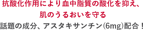 抗酸化作用により血中脂質の酸化を抑え、肌のうるおいを守る話題の成分、アスタキサンチン(6mg)配合!